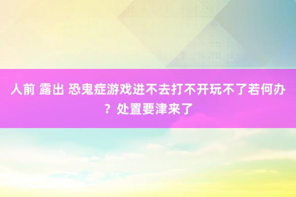 人前 露出 恐鬼症游戏进不去打不开玩不了若何办？处置要津来了