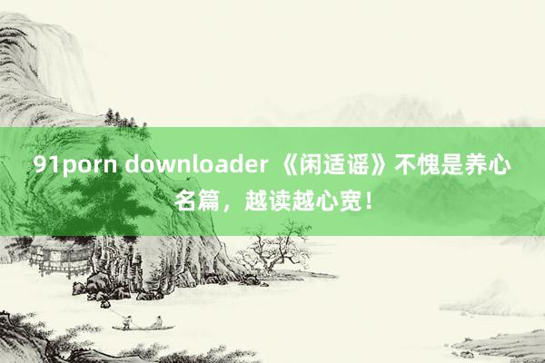 91porn downloader 《闲适谣》不愧是养心名篇，越读越心宽！