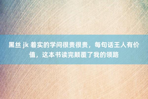 黑丝 jk 着实的学问很贵很贵，每句话王人有价值，这本书读完颠覆了我的领路