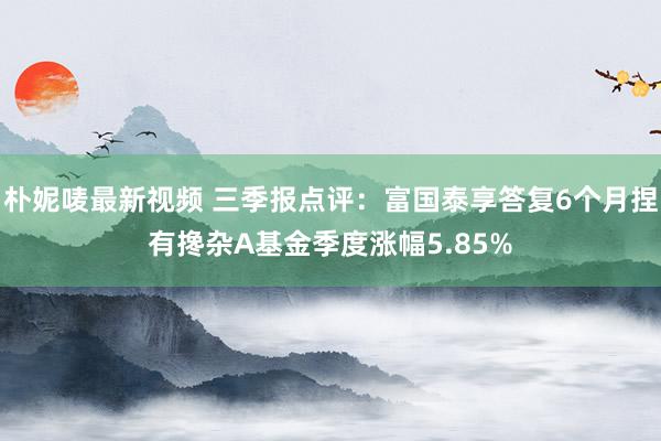 朴妮唛最新视频 三季报点评：富国泰享答复6个月捏有搀杂A基金季度涨幅5.85%