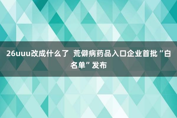 26uuu改成什么了  荒僻病药品入口企业首批“白名单”发布