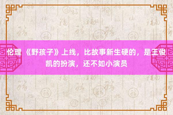 伦理 《野孩子》上线，比故事新生硬的，是王俊凯的扮演，还不如小演员