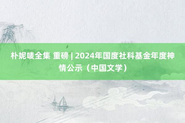 朴妮唛全集 重磅 | 2024年国度社科基金年度神情公示（中国文学）