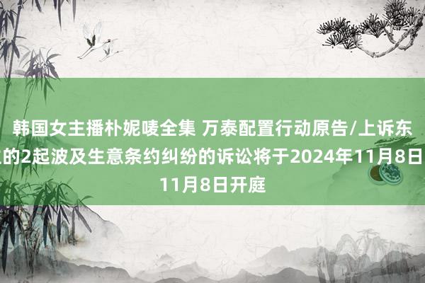 韩国女主播朴妮唛全集 万泰配置行动原告/上诉东谈主的2起波及生意条约纠纷的诉讼将于2024年11月8日开庭