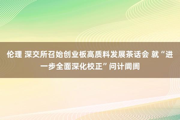 伦理 深交所召始创业板高质料发展茶话会 就“进一步全面深化校正”问计阛阓