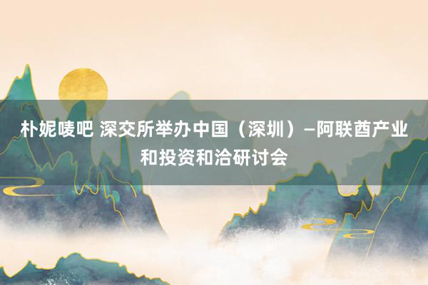 朴妮唛吧 深交所举办中国（深圳）—阿联酋产业和投资和洽研讨会