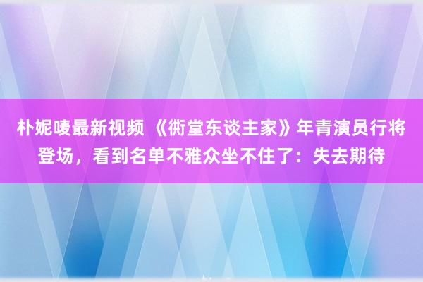 朴妮唛最新视频 《衖堂东谈主家》年青演员行将登场，看到名单不雅众坐不住了：失去期待