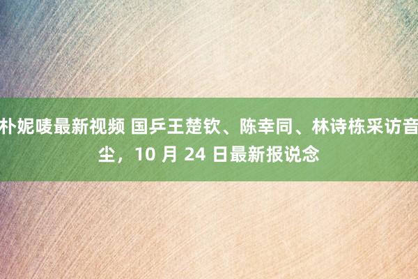 朴妮唛最新视频 国乒王楚钦、陈幸同、林诗栋采访音尘，10 月 24 日最新报说念