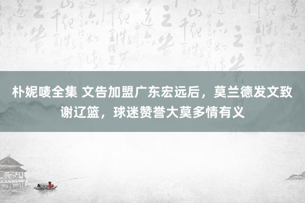 朴妮唛全集 文告加盟广东宏远后，莫兰德发文致谢辽篮，球迷赞誉大莫多情有义