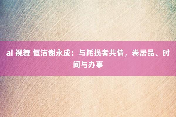 ai 裸舞 恒洁谢永成：与耗损者共情，卷居品、时间与办事