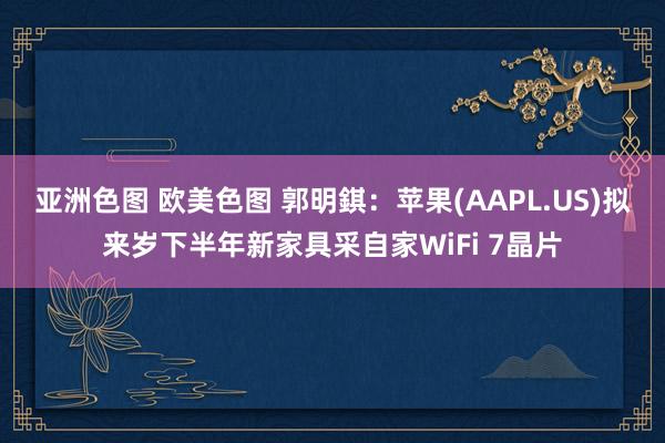 亚洲色图 欧美色图 郭明錤：苹果(AAPL.US)拟来岁下半年新家具采自家WiFi 7晶片