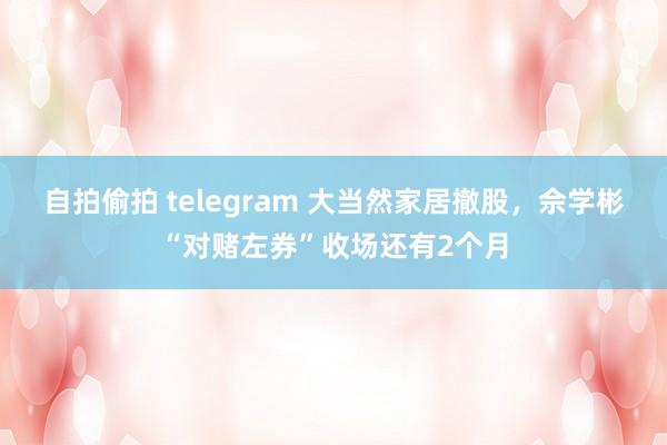 自拍偷拍 telegram 大当然家居撤股，佘学彬“对赌左券”收场还有2个月