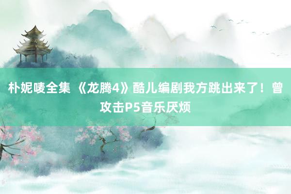 朴妮唛全集 《龙腾4》酷儿编剧我方跳出来了！曾攻击P5音乐厌烦