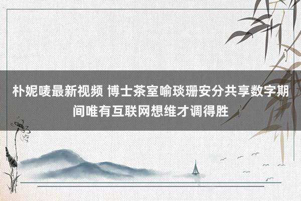 朴妮唛最新视频 博士茶室喻琰珊安分共享数字期间唯有互联网想维才调得胜