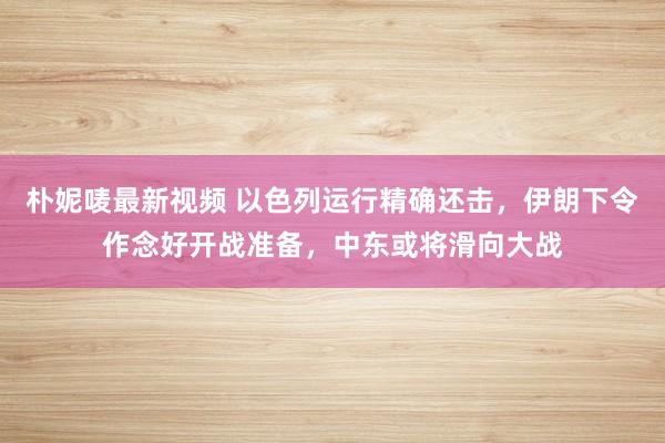 朴妮唛最新视频 以色列运行精确还击，伊朗下令作念好开战准备，中东或将滑向大战