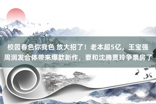 校园春色你我色 放大招了！老本超5亿，王宝强周润发合体带来爆款新作，要和沈腾贾玲争票房了