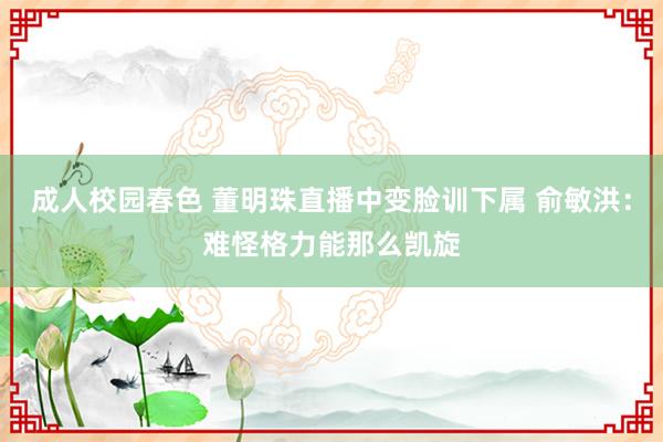 成人校园春色 董明珠直播中变脸训下属 俞敏洪：难怪格力能那么凯旋