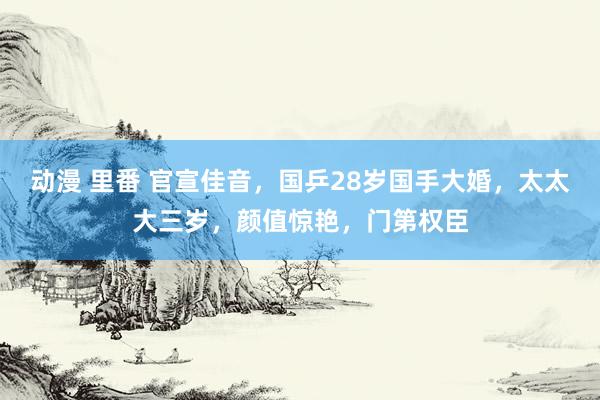 动漫 里番 官宣佳音，国乒28岁国手大婚，太太大三岁，颜值惊艳，门第权臣