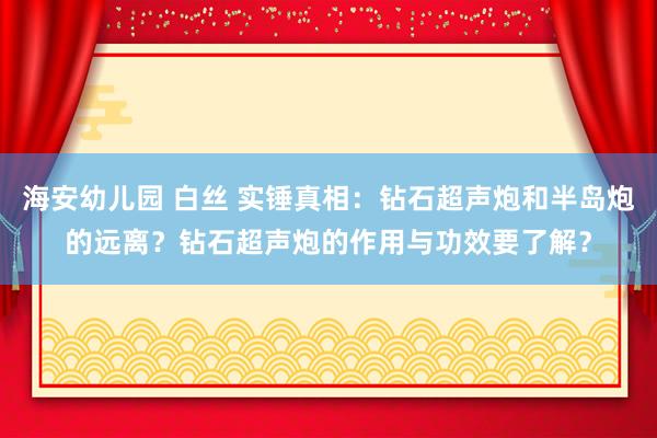 海安幼儿园 白丝 实锤真相：钻石超声炮和半岛炮的远离？钻石超声炮的作用与功效要了解？