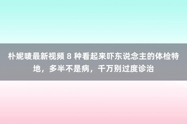 朴妮唛最新视频 8 种看起来吓东说念主的体检特地，多半不是病，千万别过度诊治