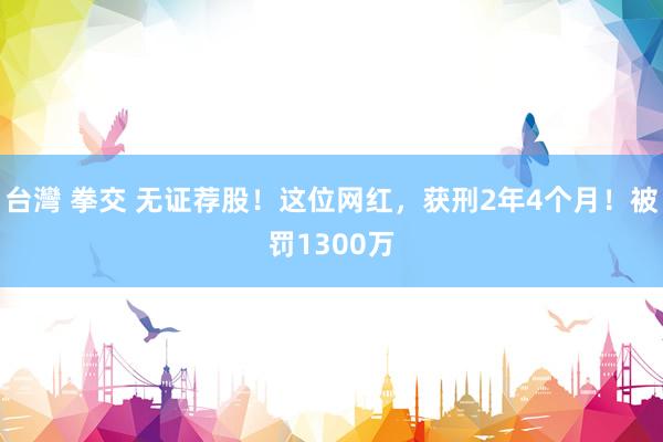 台灣 拳交 无证荐股！这位网红，获刑2年4个月！被罚1300万