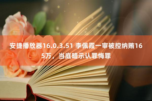 安捷播放器16.0.3.51 李佩霞一审被控纳贿165万，当庭暗示认罪悔罪