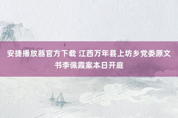 安捷播放器官方下载 江西万年县上坊乡党委原文书李佩霞案本日开庭