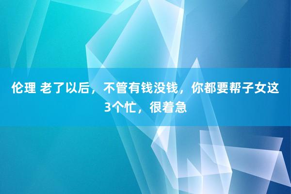 伦理 老了以后，不管有钱没钱，你都要帮子女这3个忙，很着急