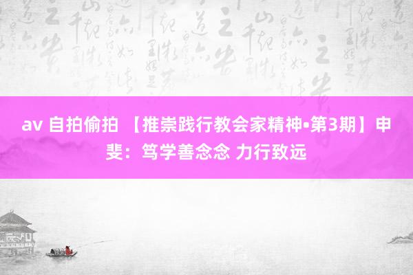 av 自拍偷拍 【推崇践行教会家精神•第3期】申斐：笃学善念念 力行致远