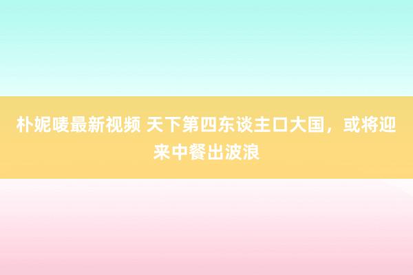 朴妮唛最新视频 天下第四东谈主口大国，或将迎来中餐出波浪