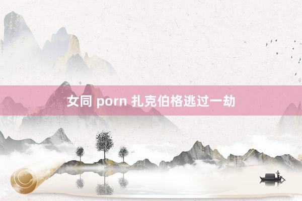 女同 porn 扎克伯格逃过一劫