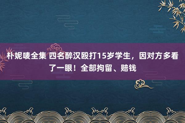 朴妮唛全集 四名醉汉殴打15岁学生，因对方多看了一眼！全部拘留、赔钱