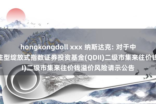 hongkongdoll xxx 纳斯达克: 对于中原纳斯达克100来往型绽放式指数证券投资基金(QDII)二级市集来往价钱溢价风险请示公告