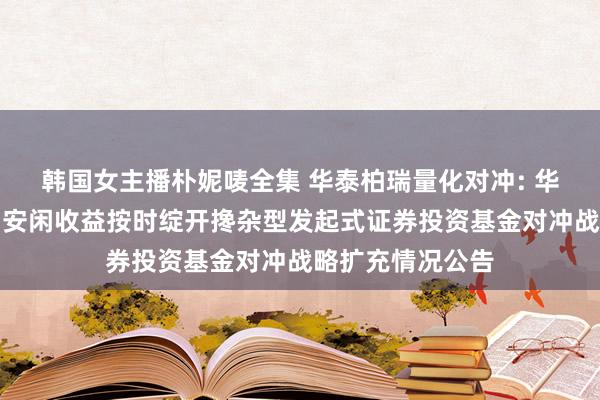 韩国女主播朴妮唛全集 华泰柏瑞量化对冲: 华泰柏瑞量化对冲安闲收益按时绽开搀杂型发起式证券投资基金对冲战略扩充情况公告