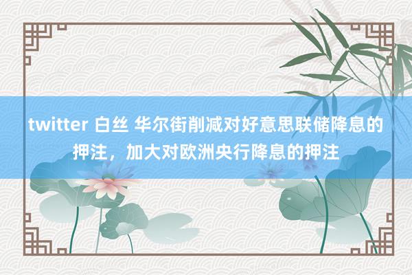 twitter 白丝 华尔街削减对好意思联储降息的押注，加大对欧洲央行降息的押注